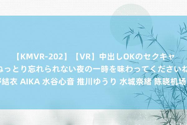 【KMVR-202】【VR】中出しOKのセクキャバにようこそ◆～濃密ねっとり忘れられない夜の一時を味わってくださいね◆～ 波多野結衣 AIKA 水谷心音 推川ゆうり 水城奈緒 陈晓机场飞驰躲偷拍 晒照自嘲：当今还在喘