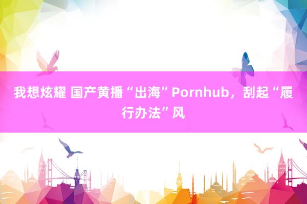 我想炫耀 国产黄播“出海”Pornhub，刮起“履行办法”风