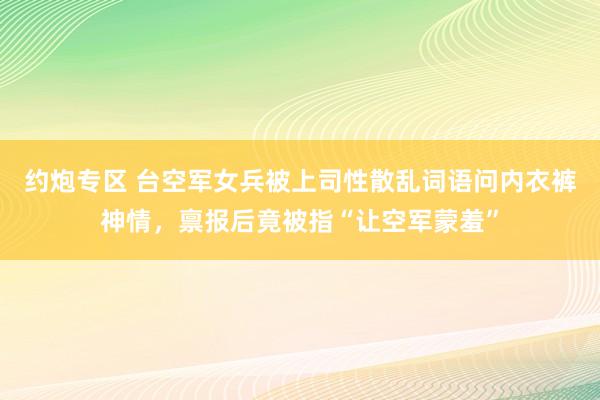 约炮专区 台空军女兵被上司性散乱词语问内衣裤神情，禀报后竟被指“让空军蒙羞”