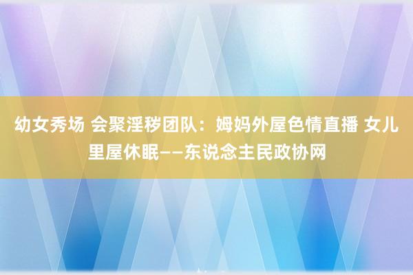 幼女秀场 会聚淫秽团队：姆妈外屋色情直播 女儿里屋休眠——东说念主民政协网