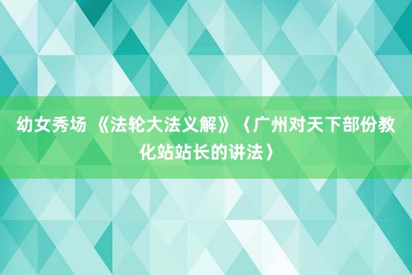 幼女秀场 《法轮大法义解》〈广州对天下部份教化站站长的讲法〉