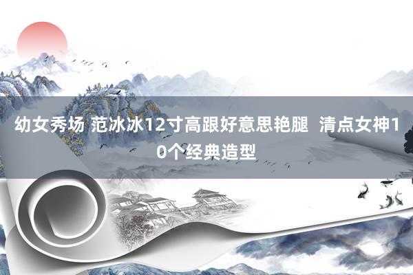 幼女秀场 范冰冰12寸高跟好意思艳腿  清点女神10个经典造型