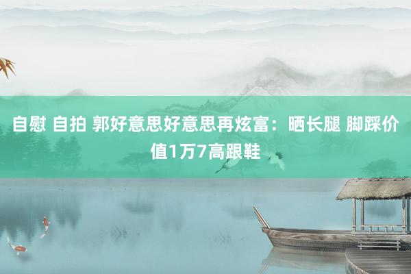 自慰 自拍 郭好意思好意思再炫富：晒长腿 脚踩价值1万7高跟鞋