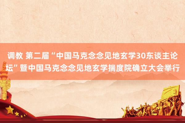 调教 第二届“中国马克念念见地玄学30东谈主论坛”暨中国马克念念见地玄学揣度院确立大会举行