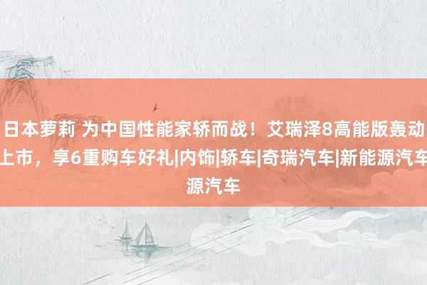 日本萝莉 为中国性能家轿而战！艾瑞泽8高能版轰动上市，享6重购车好礼|内饰|轿车|奇瑞汽车|新能源汽车