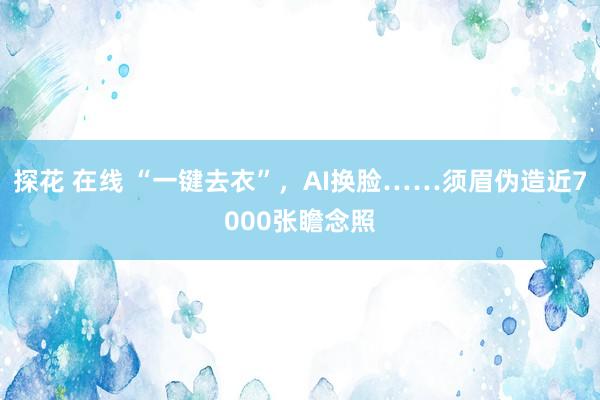 探花 在线 “一键去衣”，AI换脸……须眉伪造近7000张瞻念照