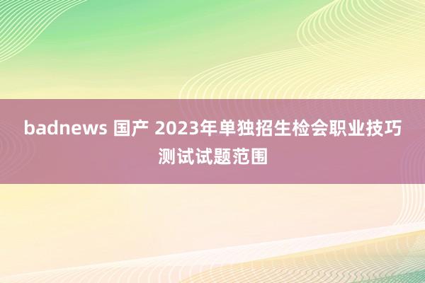 badnews 国产 2023年单独招生检会职业技巧测试试题范围