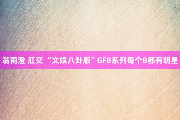 翁雨澄 肛交 “文娱八卦版”GF8系列每个8都有明星