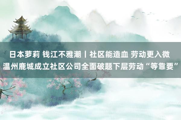 日本萝莉 钱江不雅潮丨社区能造血 劳动更入微 温州鹿城成立社区公司全面破题下层劳动“等靠要”