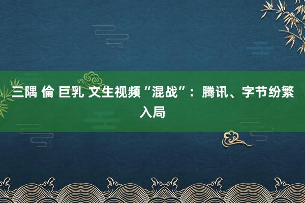 三隅 倫 巨乳 文生视频“混战”：腾讯、字节纷繁入局