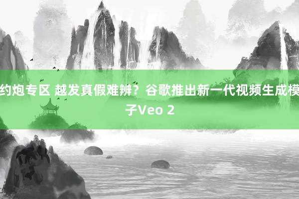 约炮专区 越发真假难辨？谷歌推出新一代视频生成模子Veo 2