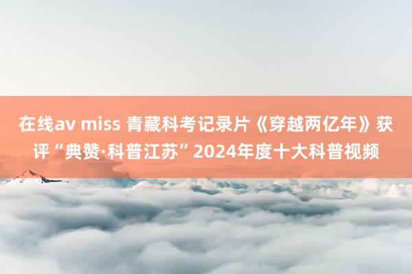 在线av miss 青藏科考记录片《穿越两亿年》获评“典赞·科普江苏”2024年度十大科普视频