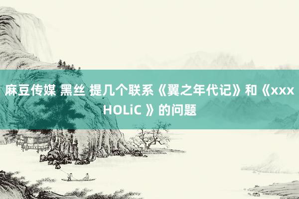 麻豆传媒 黑丝 提几个联系《翼之年代记》和《xxxHOLiC 》的问题